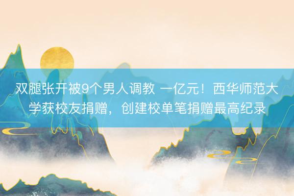 双腿张开被9个男人调教 一亿元!西华师范大学获校友捐赠,创建校单笔捐赠最高纪录