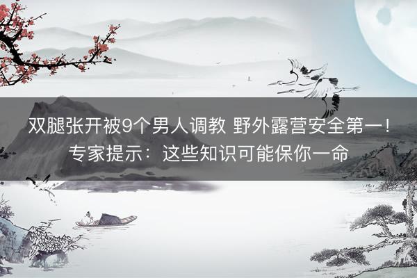 双腿张开被9个男人调教 野外露营安全第一！专家提示：这些知识可能保你一命