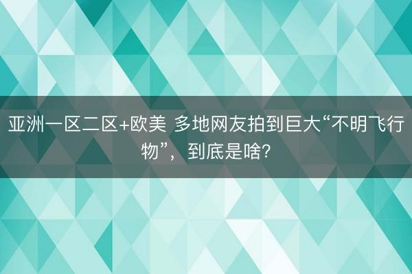 亚洲一区二区+欧美 多地网友拍到巨大“不明飞行物”，到底是啥？