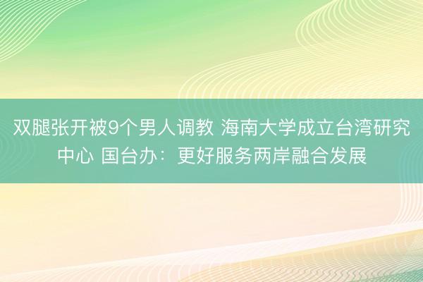 双腿张开被9个男人调教 海南大学成立台湾研究中心 国台办：更好服务两岸融合发展