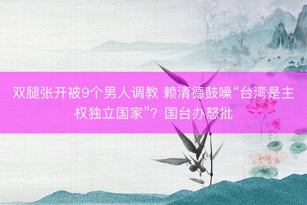双腿张开被9个男人调教 赖清德鼓噪“台湾是主权独立国家”？国台办怒批