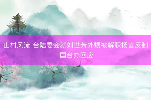 山村风流 台陆委会就刘世芳外甥被解职扬言反制 国台办回应