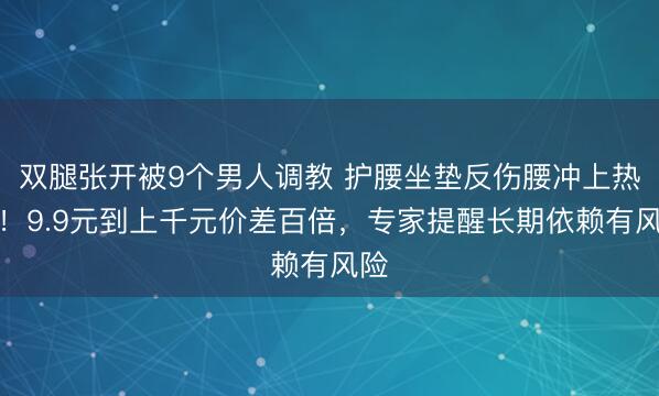 双腿张开被9个男人调教 护腰坐垫反伤腰冲上热搜！9.9元到上千元价差百倍，专家提醒长期依赖有风险