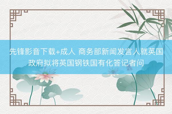 先锋影音下载+成人 商务部新闻发言人就英国政府拟将英国钢铁国有化答记者问