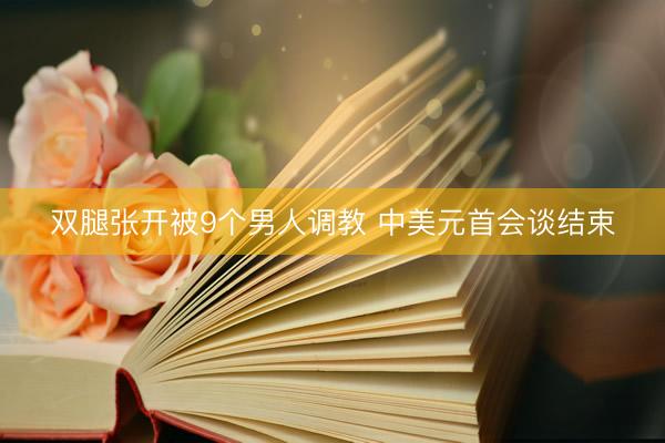 双腿张开被9个男人调教 中美元首会谈结束