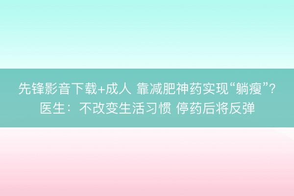 先锋影音下载+成人 靠减肥神药实现“躺瘦”？医生：不改变生活习惯 停药后将反弹