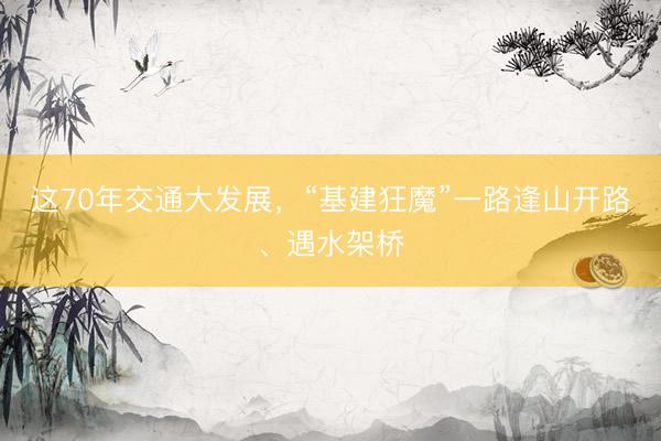 这70年交通大发展,“基建狂魔”一路逢山开路、遇水架桥