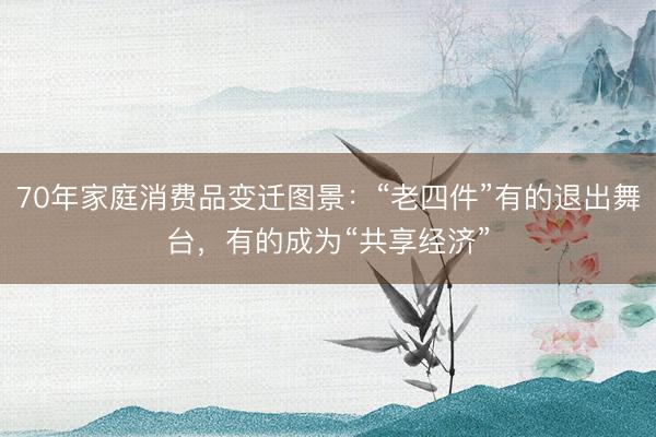 70年家庭消费品变迁图景：“老四件”有的退出舞台，有的成为“共享经济”