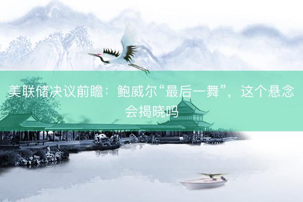 美联储决议前瞻：鲍威尔“最后一舞”，这个悬念会揭晓吗