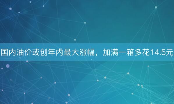 国内油价或创年内最大涨幅，加满一箱多花14.5元