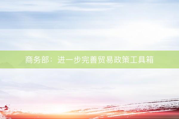 商务部：进一步完善贸易政策工具箱