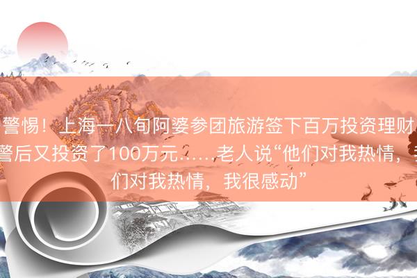警惕！上海一八旬阿婆参团旅游签下百万投资理财，子女报警后又投资了100万元……老人说“他们对我热情，我很感动”