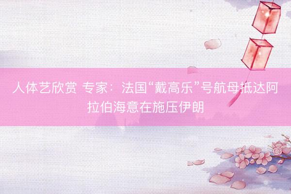 人体艺欣赏 专家:法国“戴高乐”号航母抵达阿拉伯海意在施压伊朗