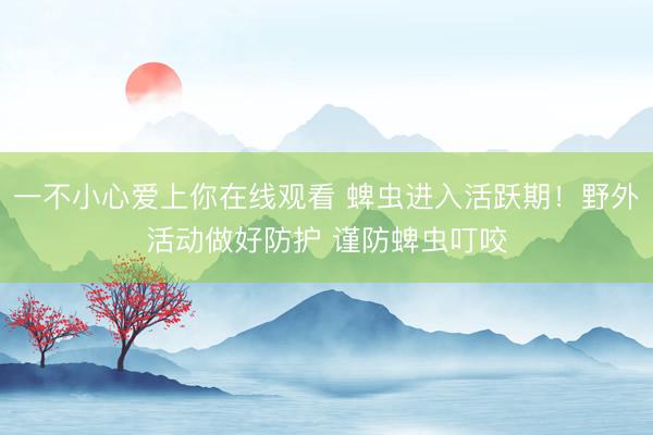 一不小心爱上你在线观看 蜱虫进入活跃期！野外活动做好防护 谨防蜱虫叮咬