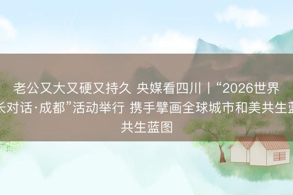 老公又大又硬又持久 央媒看四川丨“2026世界市长对话·成都”活动举行 携手擘画全球城市和美共生蓝图
