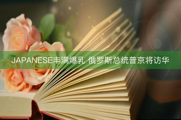 JAPANESE丰满爆乳 俄罗斯总统普京将访华