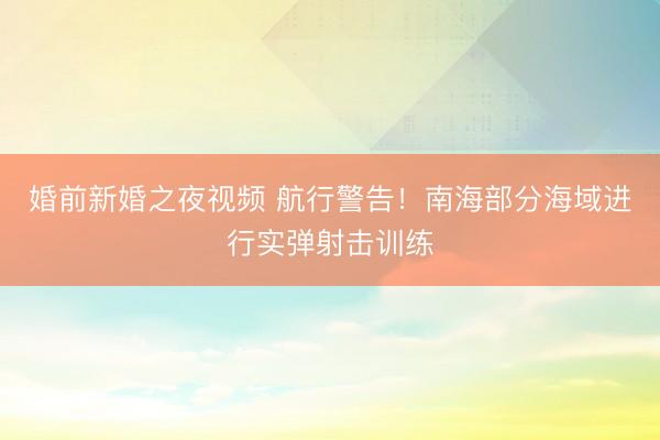 婚前新婚之夜视频 航行警告！南海部分海域进行实弹射击训练