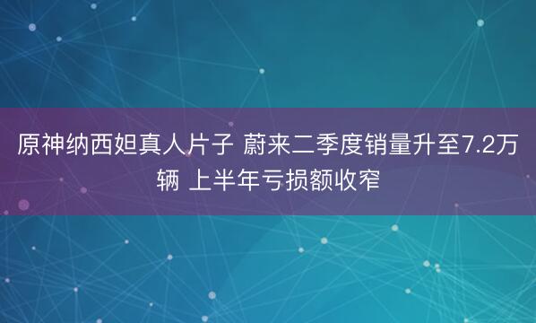 原神纳西妲真人片子 蔚来二季度销量升至7.2万辆 上半年亏损额收窄