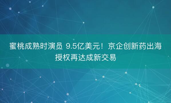 蜜桃成熟时演员 9.5亿美元！京企创新药出海授权再达成新交易