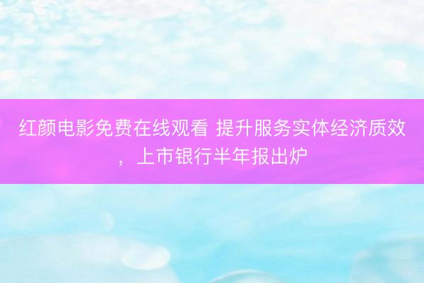 红颜电影免费在线观看 提升服务实体经济质效，上市银行半年报出炉