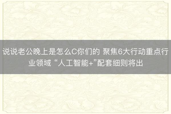说说老公晚上是怎么C你们的 聚焦6大行动重点行业领域 “人工智能+”配套细则将出