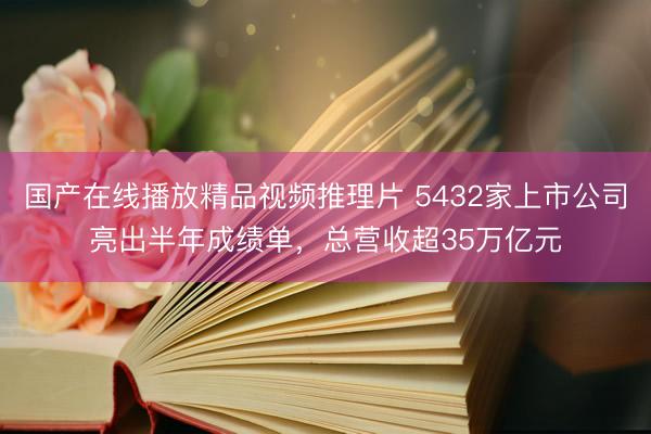 国产在线播放精品视频推理片 5432家上市公司亮出半年成绩单，总营收超35万亿元