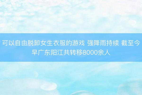 可以自由脱卸女生衣服的游戏 强降雨持续 截至今早广东阳江共转移8000余人