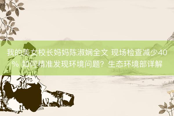 我的美女校长妈妈陈淑娴全文 现场检查减少40% 如何精准发现环境问题？生态环境部详解