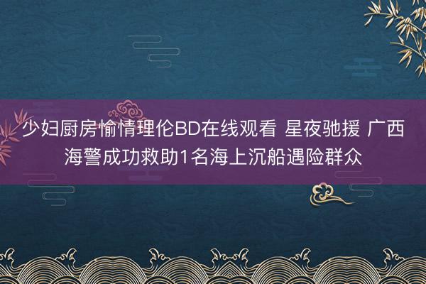 少妇厨房愉情理伦BD在线观看 星夜驰援 广西海警成功救助1名海上沉船遇险群众