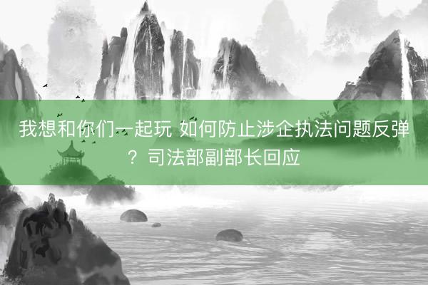 我想和你们一起玩 如何防止涉企执法问题反弹？司法部副部长回应