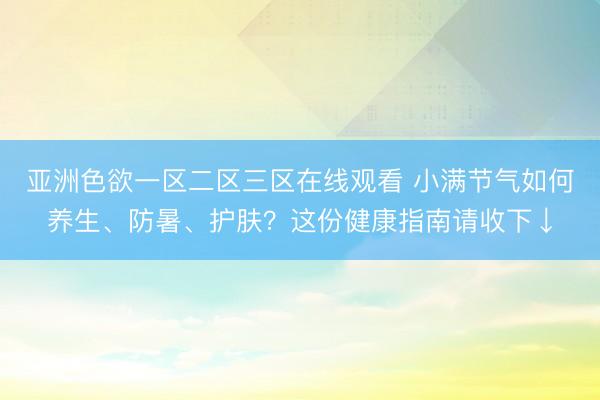 亚洲色欲一区二区三区在线观看 小满节气如何养生、防暑、护肤？这份健康指南请收下↓