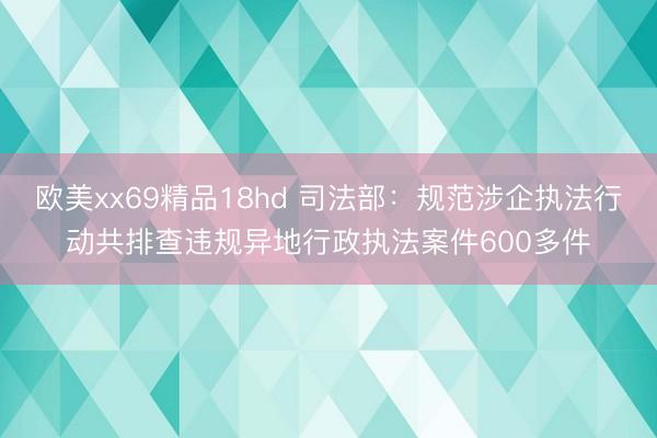 欧美xx69精品18hd 司法部：规范涉企执法行动共排查违规异地行政执法案件600多件