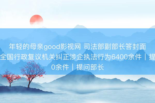 年轻的母亲good影视网 司法部副部长答封面新闻：全国行政复议机关纠正涉企执法行为6400余件｜提问部长