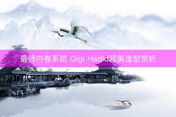 最强内卷系统 Gigi Hadid超美造型赏析