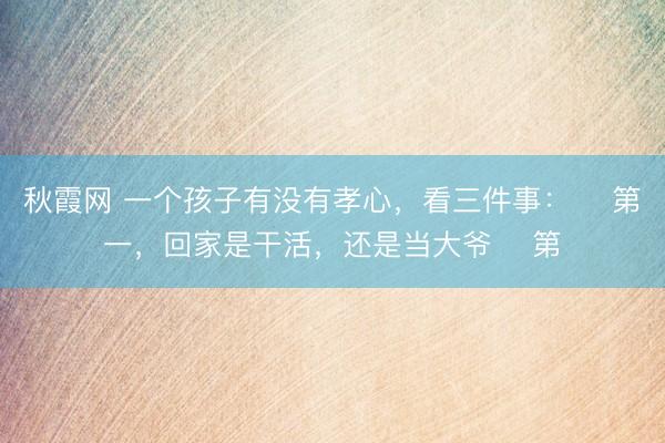 秋霞网 一个孩子有没有孝心，看三件事： ​第一，回家是干活，还是当大爷 ​第