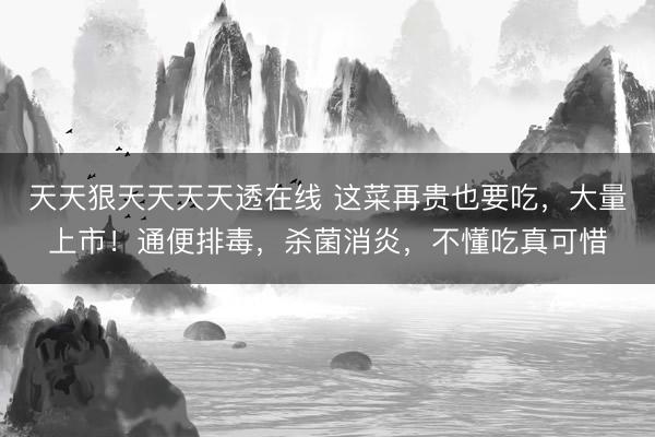 天天狠天天天天透在线 这菜再贵也要吃，大量上市！通便排毒，杀菌消炎，不懂吃真可惜