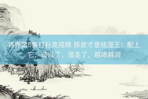 将界第5集打扑克视频 陈皮才是祛湿王!配上它,痰没了、湿走了,越喝越润