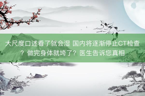 大尺度口述看了就会湿 国内将逐渐停止CT检查？做完身体就垮了？医生告诉您真相