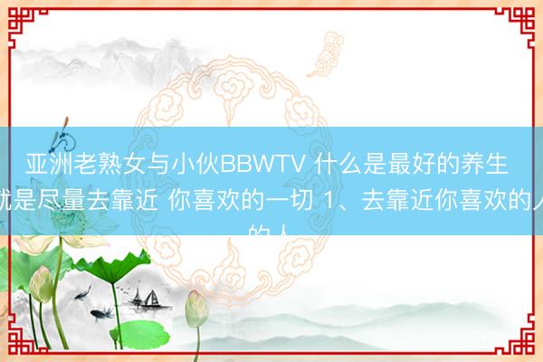 亚洲老熟女与小伙BBWTV 什么是最好的养生 就是尽量去靠近 你喜欢的一切 1、去靠近你喜欢的人