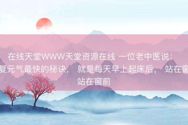 在线天堂WWW天堂资源在线 一位老中医说: 恢复元气最快的秘诀, 就是每天早上起床后, 站在窗前