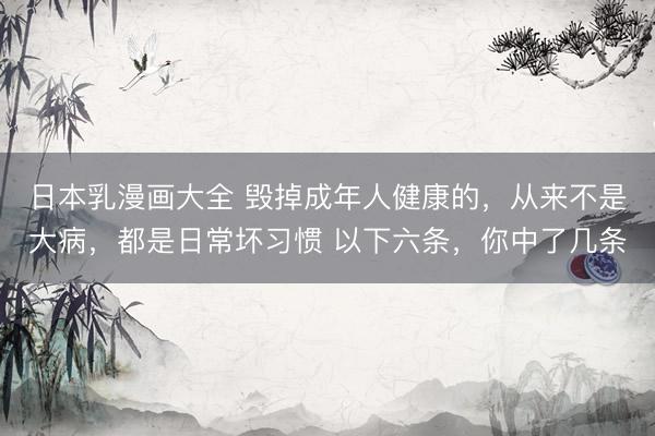 日本乳漫画大全 毁掉成年人健康的,从来不是大病,都是日常坏习惯 以下六条,你中了几条