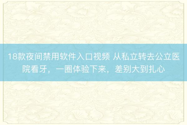 18款夜间禁用软件入口视频 从私立转去公立医院看牙，一圈体验下来，差别大到扎心