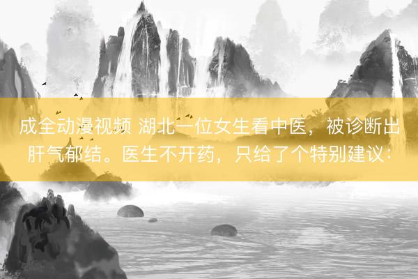 成全动漫视频 湖北一位女生看中医，被诊断出肝气郁结。医生不开药，只给了个特别建议：