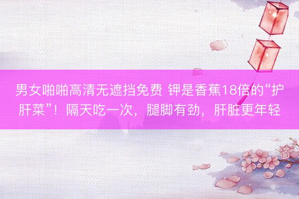 男女啪啪高清无遮挡免费 钾是香蕉18倍的“护肝菜”！隔天吃一次，腿脚有劲，肝脏更年轻