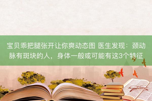 宝贝乖把腿张开让你爽动态图 医生发现：颈动脉有斑块的人，身体一般或可能有这3个特征