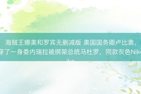 海贼王娜美和罗宾无删减版 美国国务卿卢比奥,穿了一身委内瑞拉被绑架总统马杜罗,同款灰色Nike
