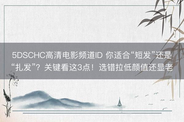 5DSCHC高清电影频道ID 你适合“短发”还是“扎发”？关键看这3点！选错拉低颜值还显老