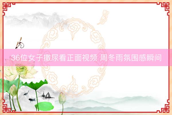 36位女子撒尿看正面视频 周冬雨氛围感瞬间