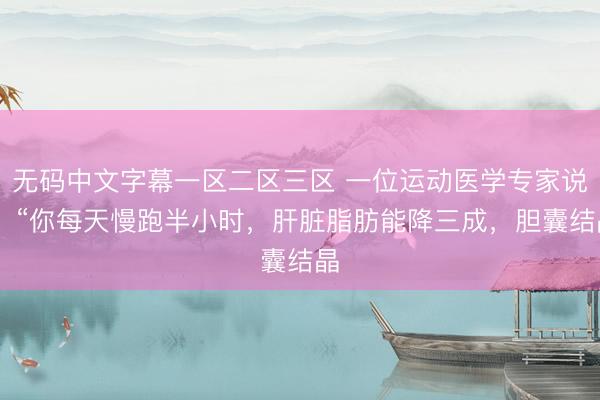 无码中文字幕一区二区三区 一位运动医学专家说： “你每天慢跑半小时，肝脏脂肪能降三成，胆囊结晶
