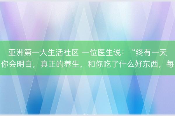 亚洲第一大生活社区 一位医生说： “终有一天你会明白，真正的养生，和你吃了什么好东西，每